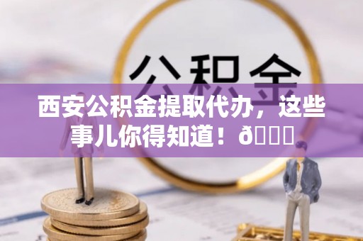 安陆西安公积金提取代办，这些事儿你得知道！😎