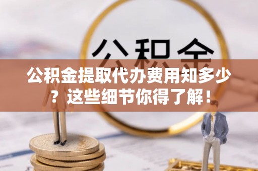 安陆公积金提取代办费用知多少？这些细节你得了解！